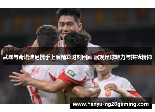 武磊与奇塔迪尼携手上演精彩时刻回顾 展现足球魅力与拼搏精神