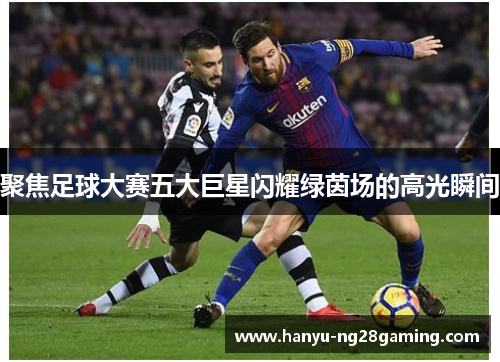 聚焦足球大赛五大巨星闪耀绿茵场的高光瞬间