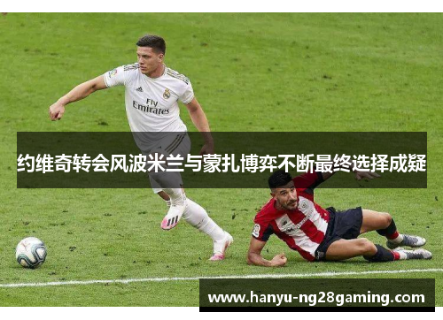 约维奇转会风波米兰与蒙扎博弈不断最终选择成疑