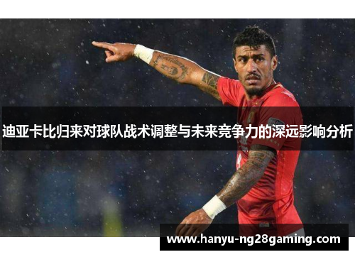 迪亚卡比归来对球队战术调整与未来竞争力的深远影响分析