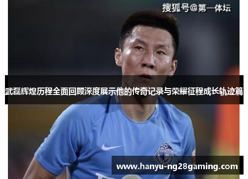 武磊辉煌历程全面回顾深度展示他的传奇记录与荣耀征程成长轨迹篇