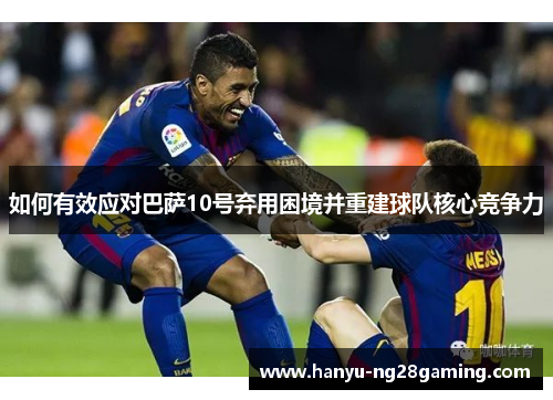 如何有效应对巴萨10号弃用困境并重建球队核心竞争力