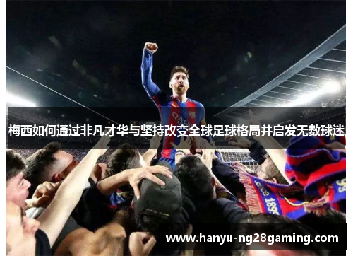梅西如何通过非凡才华与坚持改变全球足球格局并启发无数球迷