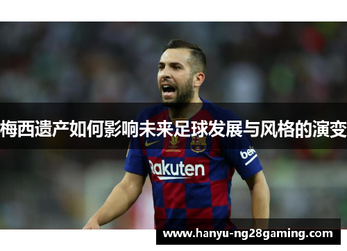 梅西遗产如何影响未来足球发展与风格的演变 梅西遗产如何影响未来足球发展与风格的演变