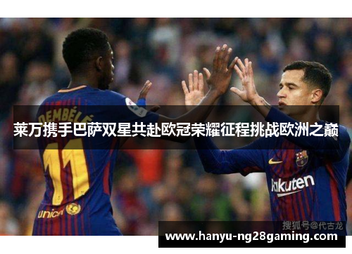 莱万携手巴萨双星共赴欧冠荣耀征程挑战欧洲之巅