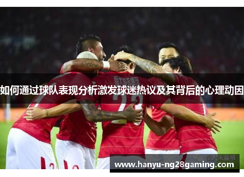 如何通过球队表现分析激发球迷热议及其背后的心理动因 如何通过球队表现分析激发球迷热议及其背后的心理动因