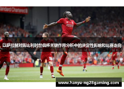 以萨拉赫对阵比利时世俱杯关键作用分析中的决定性影响和比赛走向