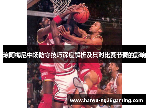琼阿梅尼中场防守技巧深度解析及其对比赛节奏的影响 琼阿梅尼中场防守技巧深度解析及其对比赛节奏的影响
