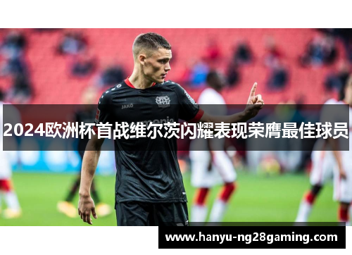 2024欧洲杯首战维尔茨闪耀表现荣膺最佳球员 2024欧洲杯首战维尔茨闪耀表现荣膺最佳球员