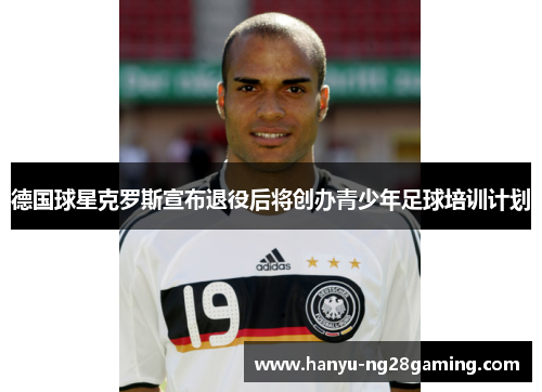 德国球星克罗斯宣布退役后将创办青少年足球培训计划 德国球星克罗斯宣布退役后将创办青少年足球培训计划