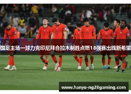 国足主场一球力克印尼拜合拉木制胜点燃18强赛出线新希望 国足主场一球力克印尼拜合拉木制胜点燃18强赛出线新希望