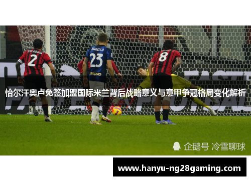 恰尔汗奥卢免签加盟国际米兰背后战略意义与意甲争冠格局变化解析 恰尔汗奥卢免签加盟国际米兰背后战略意义与意甲争冠格局变化解析